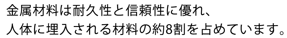 金属材料は耐久性と信頼性に優れ、人体に埋入される材料の約8割を占めています。