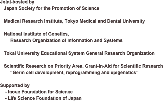 Joint-hosted by
   Japan Society for the Promotion of Science
   Medical Research Institute, Tokyo Medical and Dental University
   National Institute of Genetics, 
        Research Organization of Information and Systems

   Tokai University Educational System General Research Organization

   Scientific Research on Priority Area, Grant-in-Aid for Scientific Research
        “Germ cell development, reprogramming and epigenetics”

Supported by
    - Inoue Foundation for Science
    - Life Science Foundation of Japan    