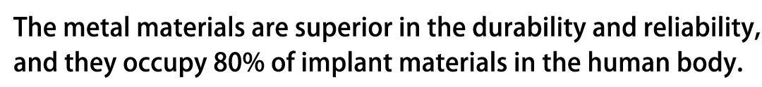 The metal materials are superior in the durability and reliability, and they occupy 80% of implant materials in the human body.
